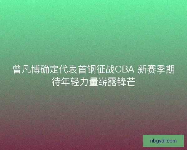 曾凡博确定代表首钢征战CBA 新赛季期待年轻力量崭露锋芒