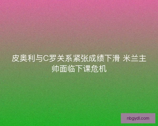 皮奥利与C罗关系紧张成绩下滑 米兰主帅面临下课危机
