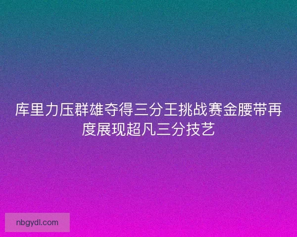 库里力压群雄夺得三分王挑战赛金腰带再度展现超凡三分技艺