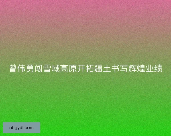 曾伟勇闯雪域高原开拓疆土书写辉煌业绩