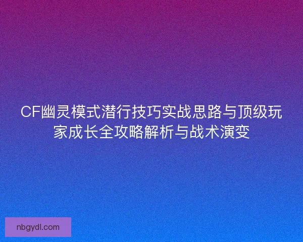CF幽灵模式潜行技巧实战思路与顶级玩家成长全攻略解析与战术演变