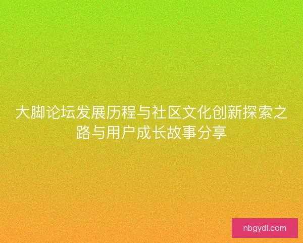 大脚论坛发展历程与社区文化创新探索之路与用户成长故事分享