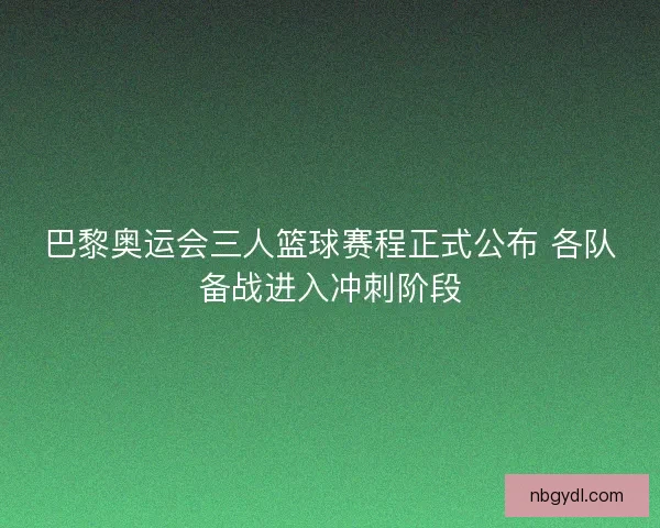 巴黎奥运会三人篮球赛程正式公布 各队备战进入冲刺阶段