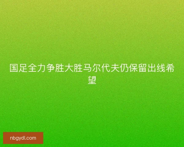 国足全力争胜大胜马尔代夫仍保留出线希望