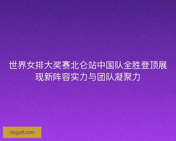 世界女排大奖赛北仑站中国队全胜登顶展现新阵容实力与团队凝聚力