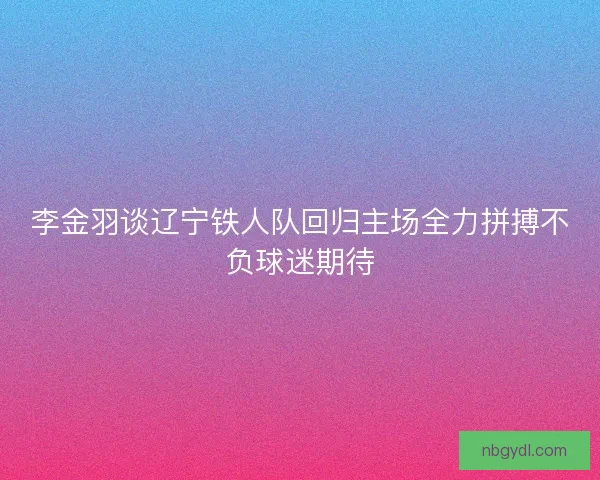 李金羽谈辽宁铁人队回归主场全力拼搏不负球迷期待