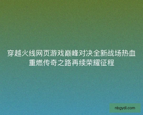 穿越火线网页游戏巅峰对决全新战场热血重燃传奇之路再续荣耀征程