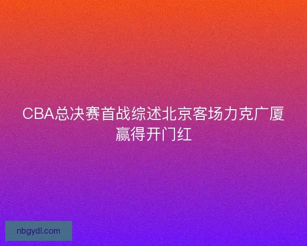 CBA总决赛首战综述北京客场力克广厦赢得开门红