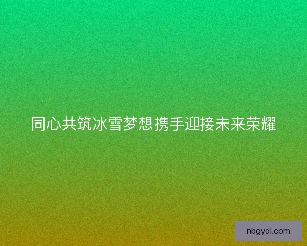 同心共筑冰雪梦想携手迎接未来荣耀