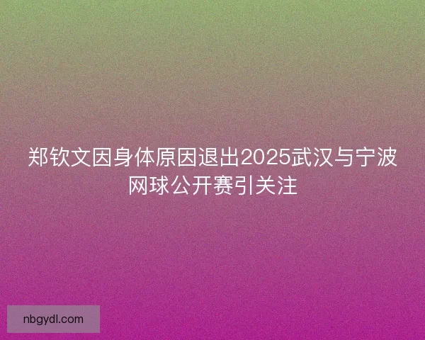 郑钦文因身体原因退出2025武汉与宁波网球公开赛引关注