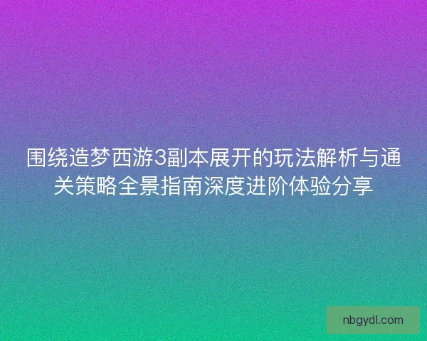 围绕造梦西游3副本展开的玩法解析与通关策略全景指南深度进阶体验分享