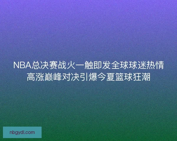 NBA总决赛战火一触即发全球球迷热情高涨巅峰对决引爆今夏篮球狂潮