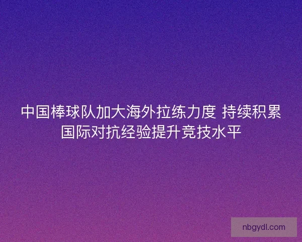 中国棒球队加大海外拉练力度 持续积累国际对抗经验提升竞技水平