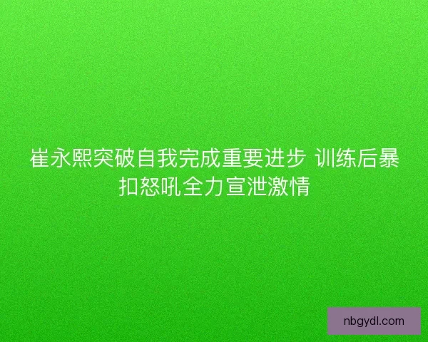 崔永熙突破自我完成重要进步 训练后暴扣怒吼全力宣泄激情