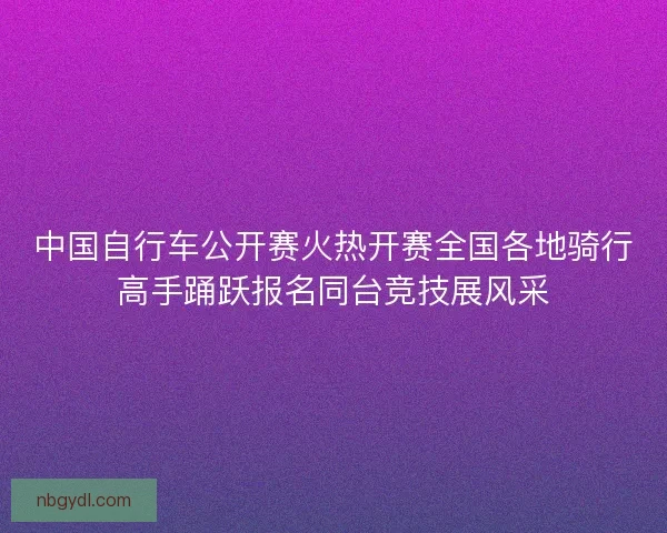 中国自行车公开赛火热开赛全国各地骑行高手踊跃报名同台竞技展风采