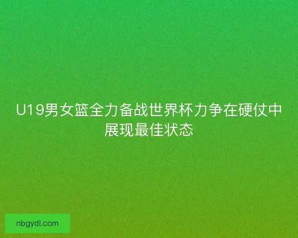 U19男女篮全力备战世界杯力争在硬仗中展现最佳状态