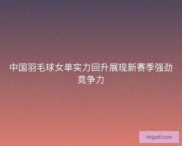 中国羽毛球女单实力回升展现新赛季强劲竞争力