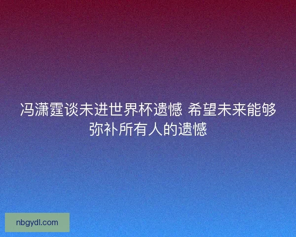 冯潇霆谈未进世界杯遗憾 希望未来能够弥补所有人的遗憾