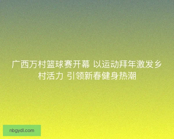 广西万村篮球赛开幕 以运动拜年激发乡村活力 引领新春健身热潮